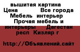 вышитая картина  › Цена ­ 8 000 - Все города Мебель, интерьер » Прочая мебель и интерьеры   . Дагестан респ.,Кизляр г.